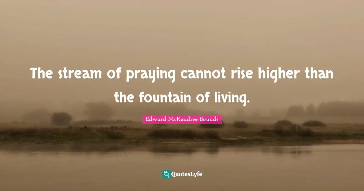 The stream of praying cannot rise higher than the fountain of living.