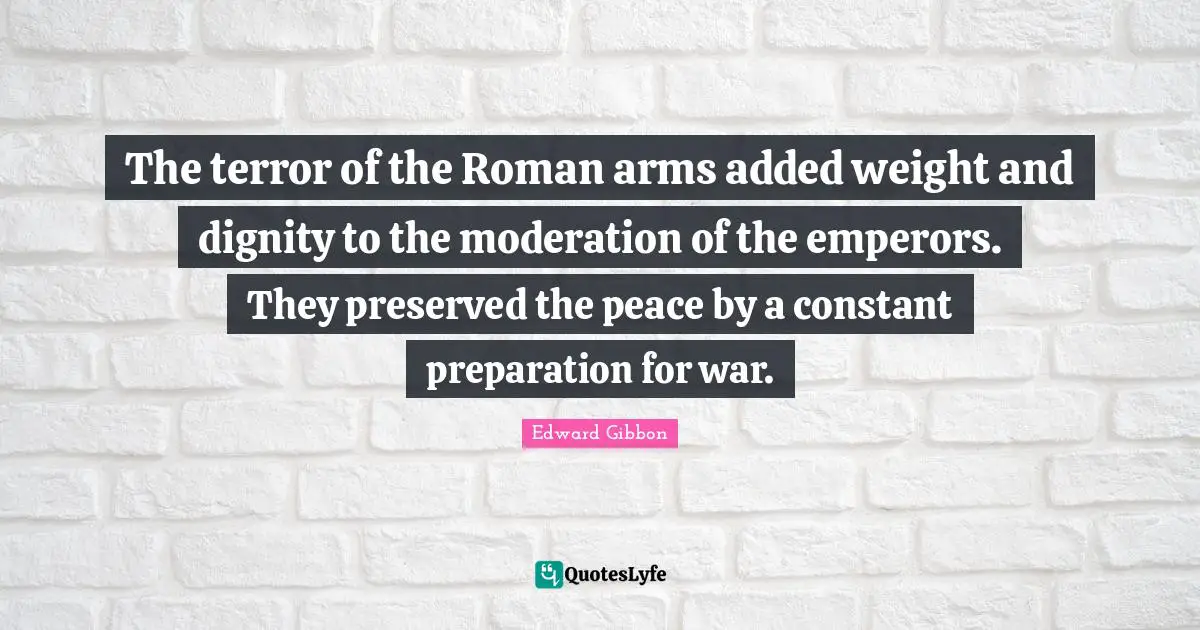 The terror of the Roman arms added weight and dignity to the moderation of the emperors. They preserved the peace by a constant preparation for war.