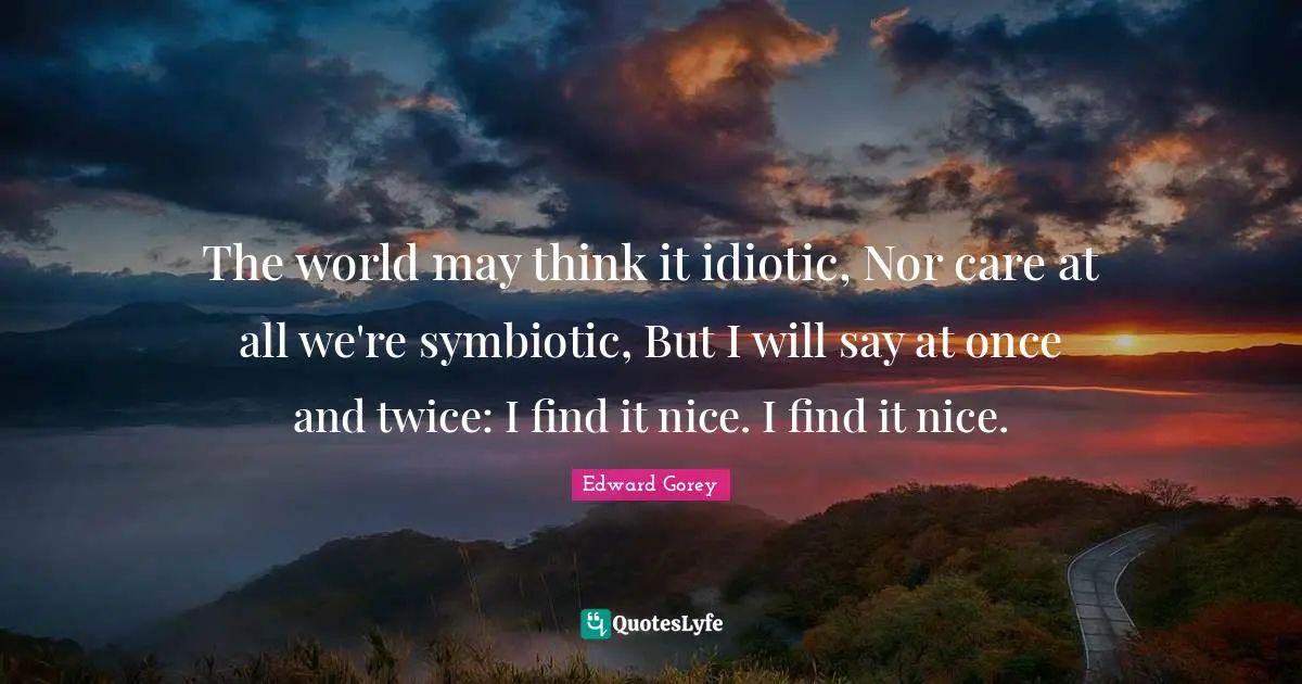 The world may think it idiotic, Nor care at all we're symbiotic, But I will say at once and twice: I find it nice. I find it nice.