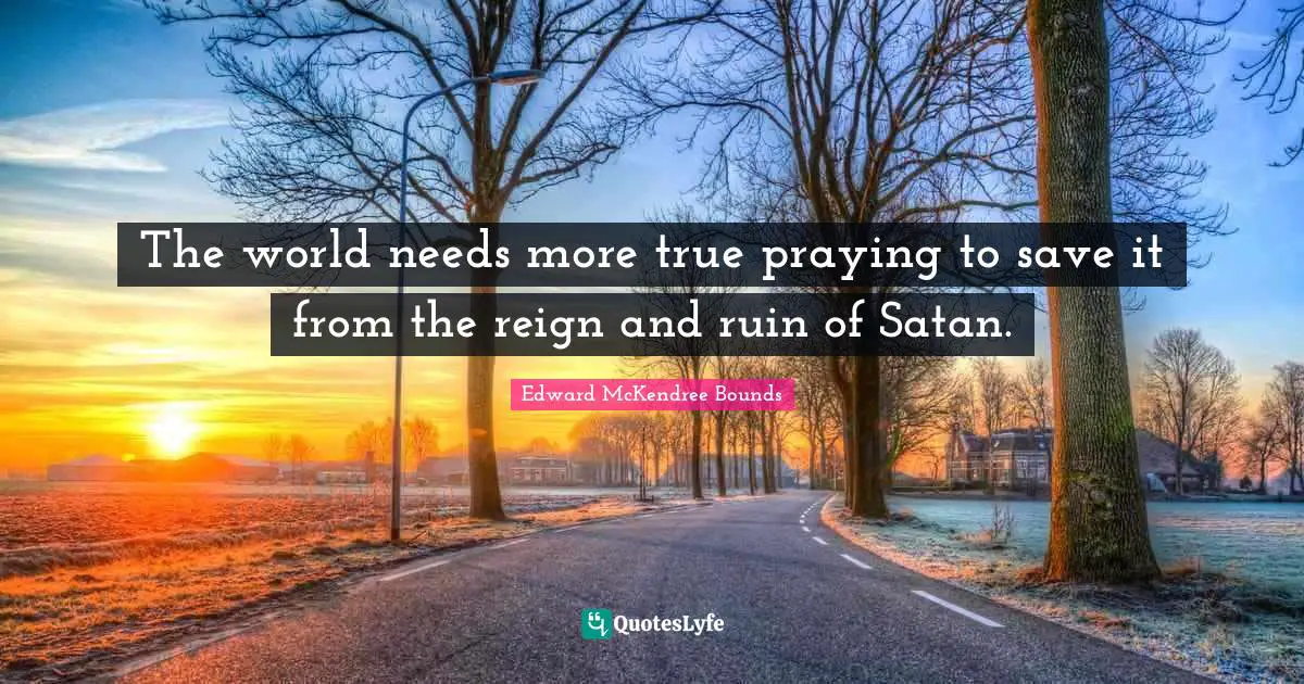 The world needs more true praying to save it from the reign and ruin of Satan.