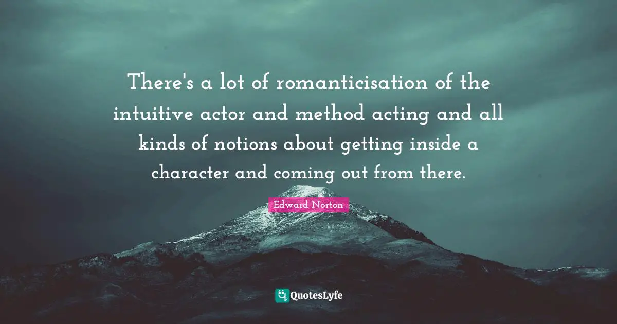 There's a lot of romanticisation of the intuitive actor and method acting and all kinds of notions about getting inside a character and coming out from there.