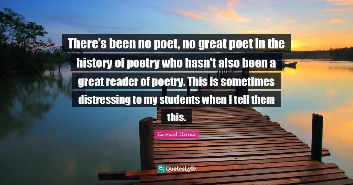 There's been no poet, no great poet in the history of poetry who hasn't also been a great reader of poetry. This is sometimes distressing to my students when I tell them this.