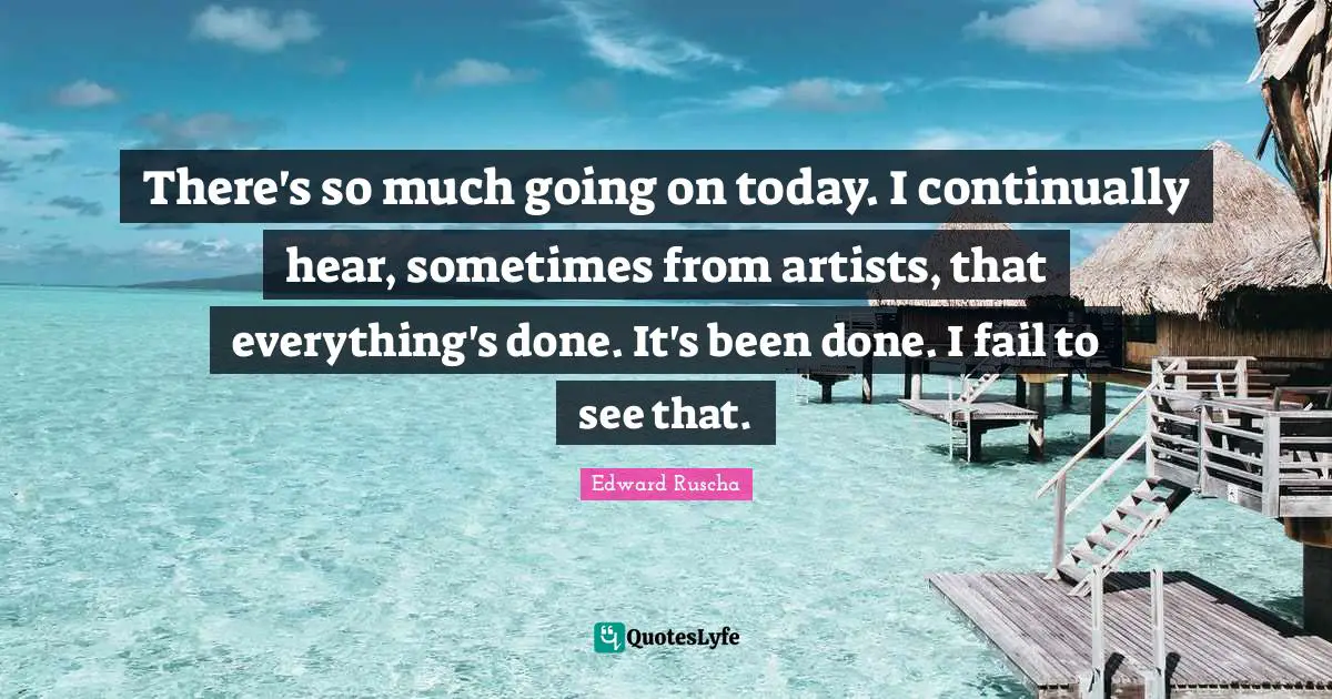 Edward Ruscha Quotes: "There's so much going on today. I continually hear, sometimes from artists, that everything's done. It's been done. I fail to see that."