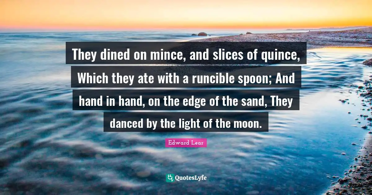 They dined on mince, and slices of quince, Which they ate with a runcible spoon; And hand in hand, on the edge of the sand, They danced by the light of the moon.