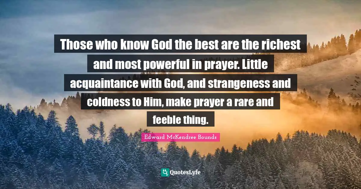 Those who know God the best are the richest and most powerful in prayer. Little acquaintance with God, and strangeness and coldness to Him, make prayer a rare and feeble thing.