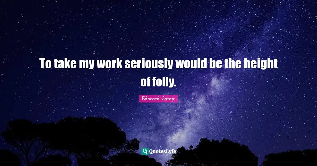To take my work seriously would be the height of folly.