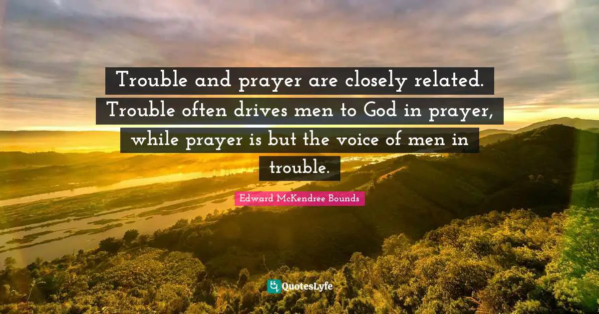 Trouble and prayer are closely related. Trouble often drives men to God in prayer, while prayer is but the voice of men in trouble.