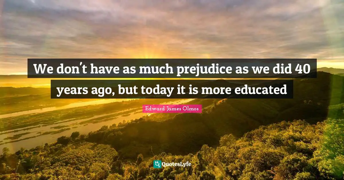 We don't have as much prejudice as we did 40 years ago, but today it is more educated