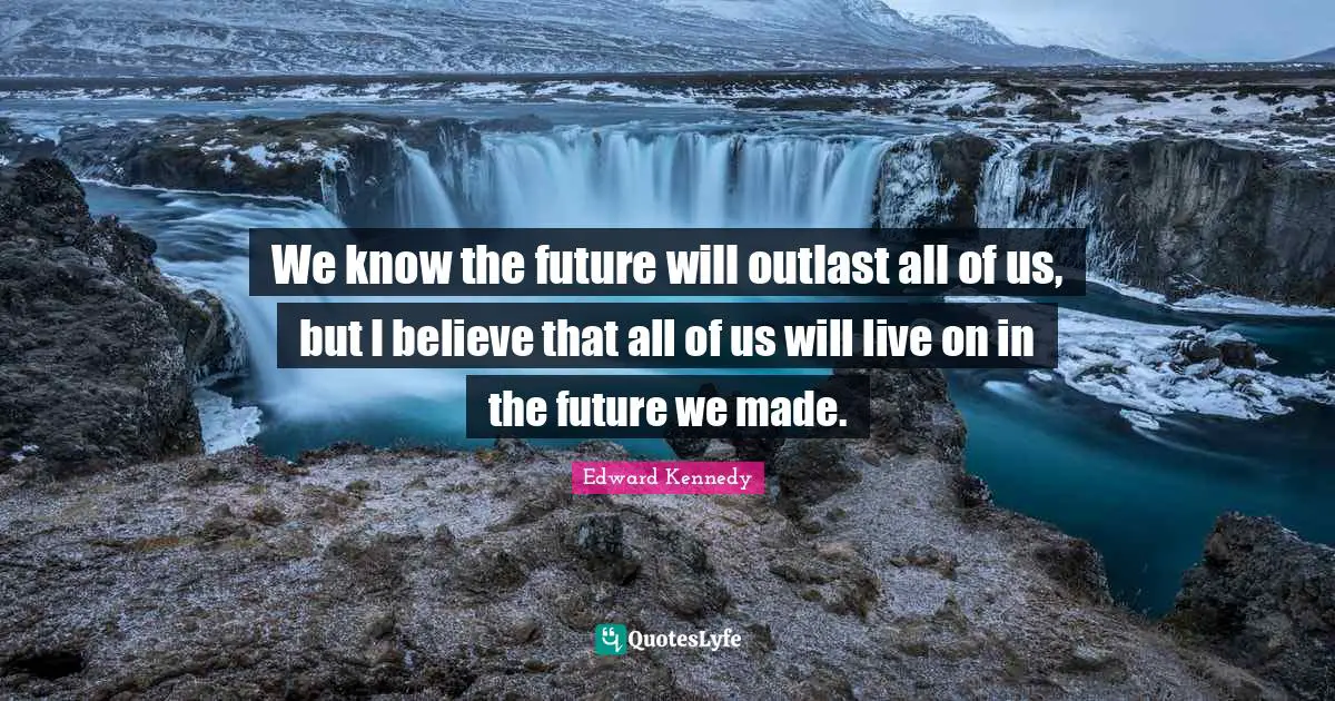 We know the future will outlast all of us, but I believe that all of us will live on in the future we made.