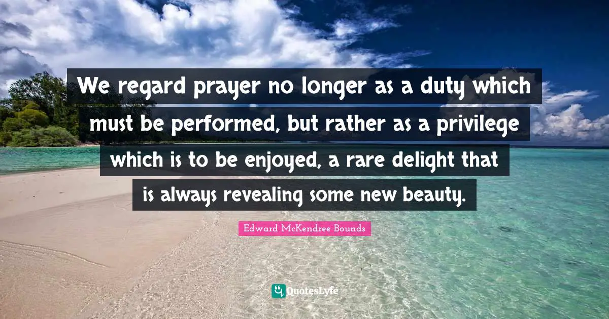 We regard prayer no longer as a duty which must be performed, but rather as a privilege which is to be enjoyed, a rare delight that is always revealing some new beauty.