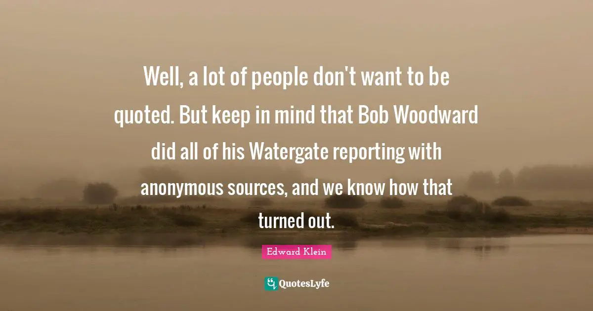 Well, a lot of people don't want to be quoted. But keep in mind that Bob Woodward did all of his Watergate reporting with anonymous sources, and we know how that turned out.