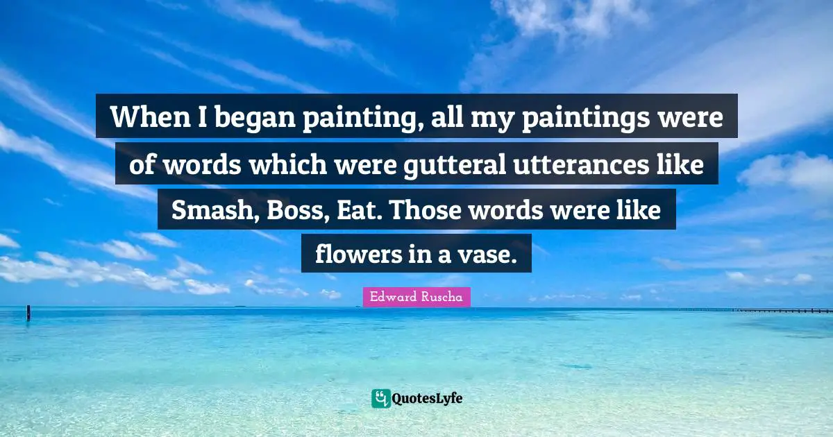 Edward Ruscha Quotes: "When I began painting, all my paintings were of words which were gutteral utterances like Smash, Boss, Eat. Those words were like flowers in a vase."