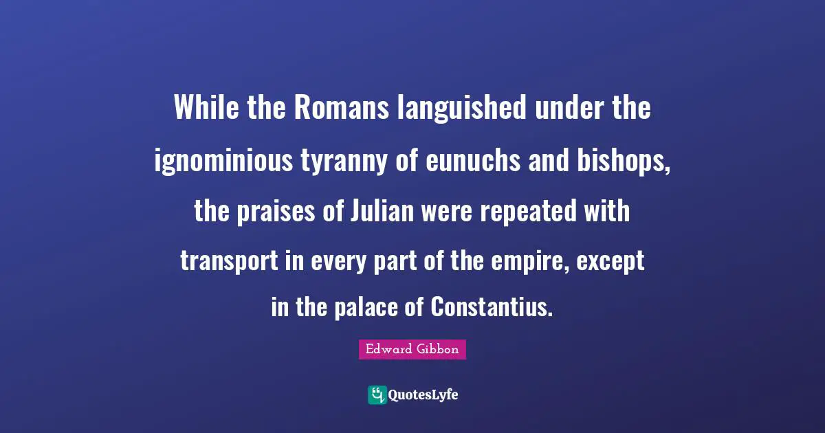 While the Romans languished under the ignominious tyranny of eunuchs and bishops, the praises of Julian were repeated with transport in every part of the empire, except in the palace of Constantius.