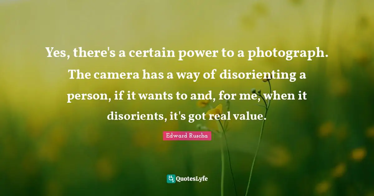 Yes, there's a certain power to a photograph. The camera has a way of disorienting a person, if it wants to and, for me, when it disorients, it's got real value.