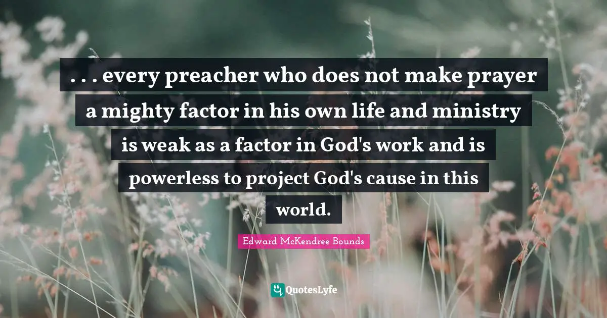 . . . every preacher who does not make prayer a mighty factor in his own life and ministry is weak as a factor in God's work and is powerless to project God's cause in this world.