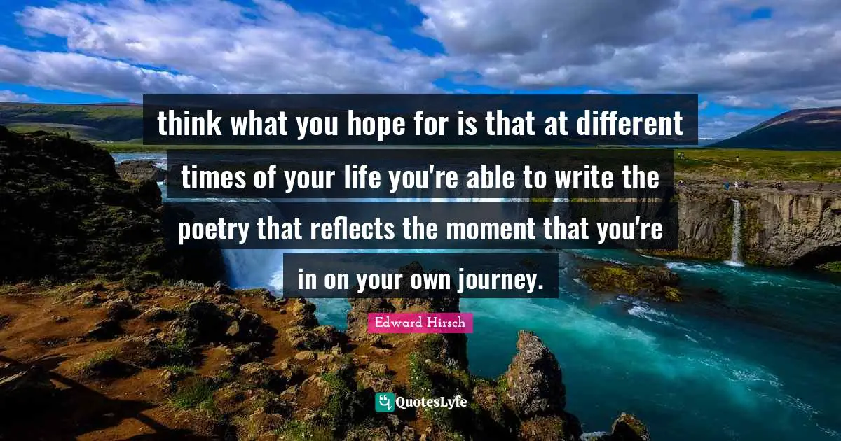 think what you hope for is that at different times of your life you're able to write the poetry that reflects the moment that you're in on your own journey.