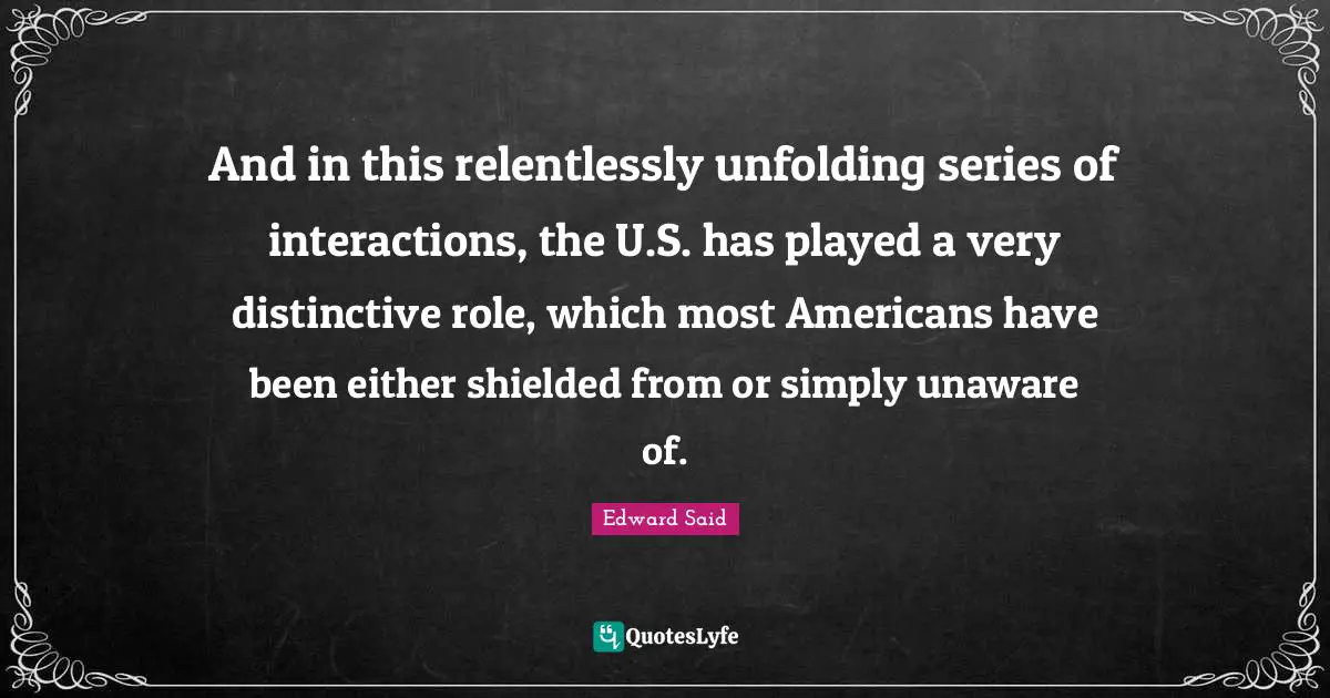 Edward Said Quotes: "And in this relentlessly unfolding series of interactions, the U.S. has played a very distinctive role, which most Americans have been either shielded from or simply unaware of."