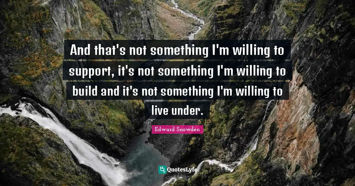Edward Snowden Quotes: "And that's not something I'm willing to support, it's not something I'm willing to build and it's not something I'm willing to live under."