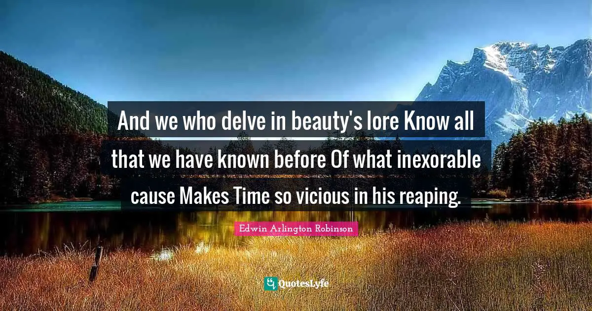 And we who delve in beauty's lore Know all that we have known before Of what inexorable cause Makes Time so vicious in his reaping.