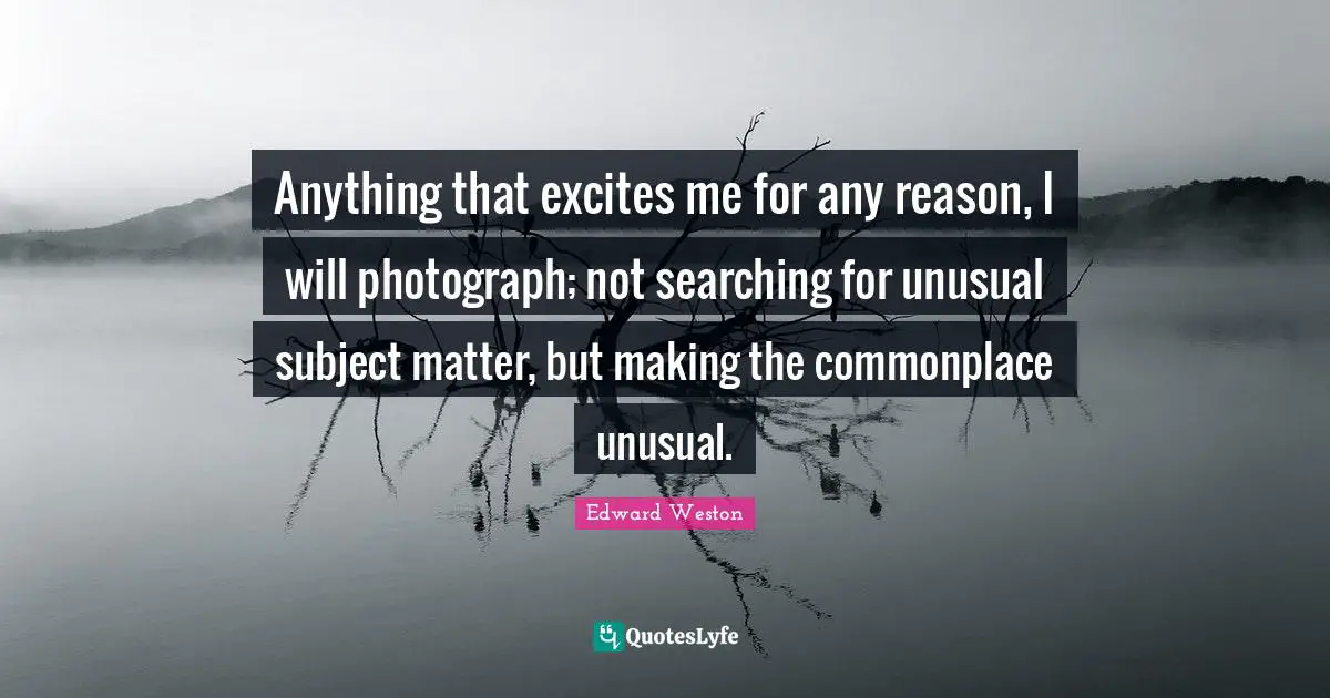 Unusual Quotes: "Anything that excites me for any reason, I will photograph; not searching for unusual subject matter, but making the commonplace unusual."