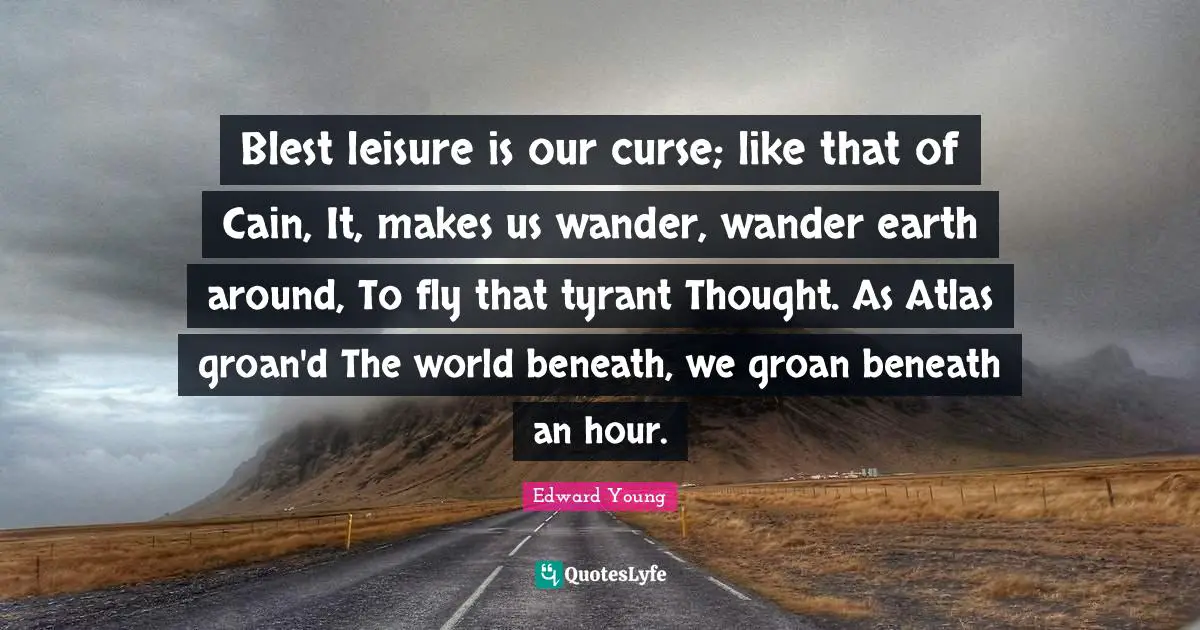 Blest leisure is our curse; like that of Cain, It, makes us wander, wander earth around, To fly that tyrant Thought. As Atlas groan'd The world beneath, we groan beneath an hour.