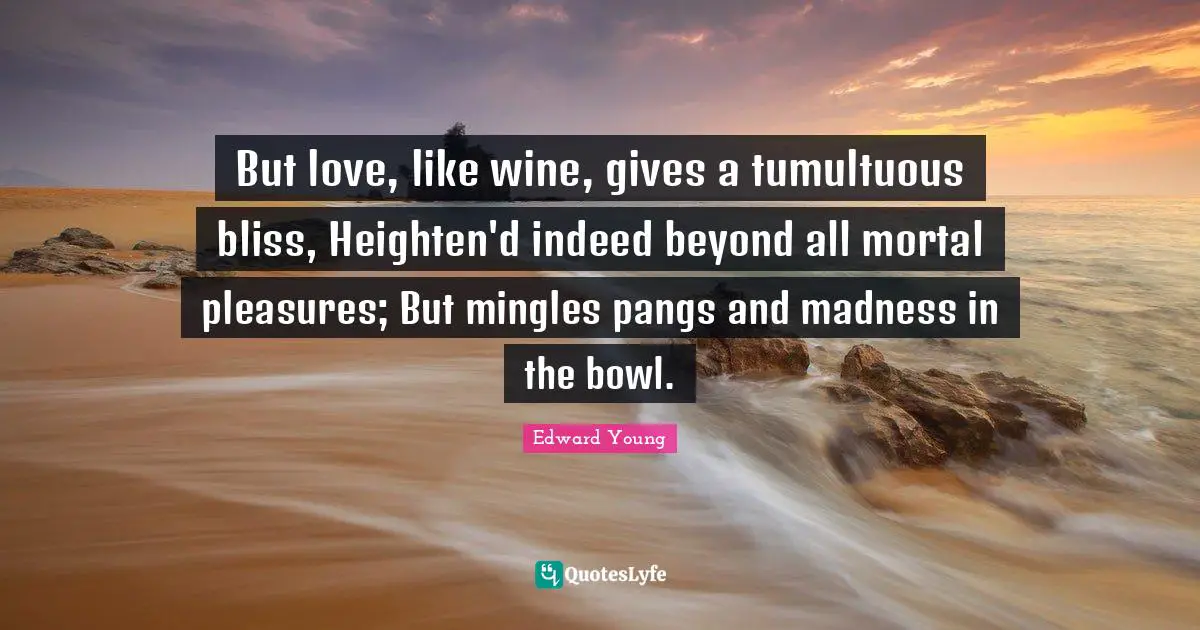 But love, like wine, gives a tumultuous bliss, Heighten'd indeed beyond all mortal pleasures; But mingles pangs and madness in the bowl.