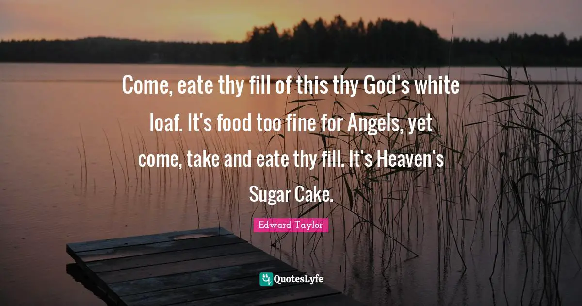 Come, eate thy fill of this thy God's white loaf. It's food too fine for Angels, yet come, take and eate thy fill. It's Heaven's Sugar Cake.
