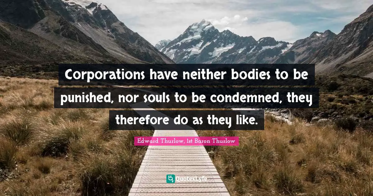 Corporations have neither bodies to be punished, nor souls to be condemned, they therefore do as they like.