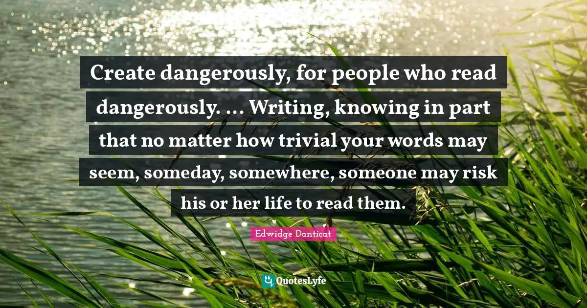 Someday Quotes: "Create dangerously, for people who read dangerously. ... Writing, knowing in part that no matter how trivial your words may seem, someday, somewhere, someone may risk his or her life to read them."
