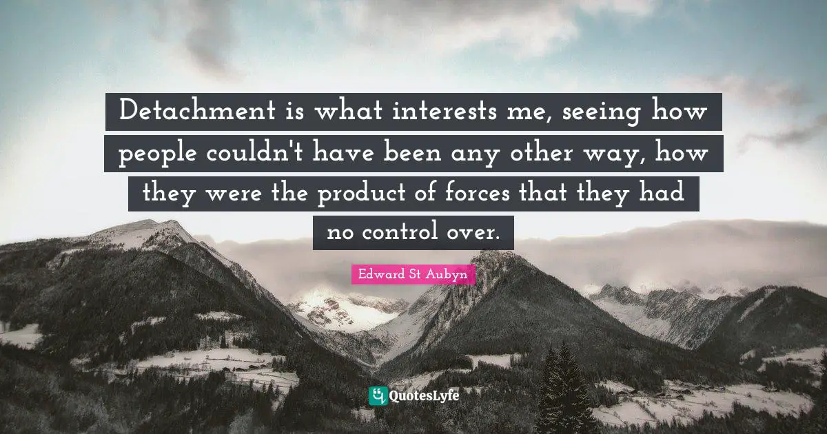 Detachment is what interests me, seeing how people couldn't have been any other way, how they were the product of forces that they had no control over.