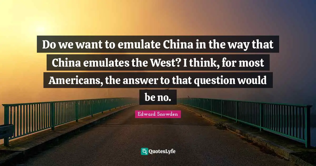Edward Snowden Quotes: "Do we want to emulate China in the way that China emulates the West? I think, for most Americans, the answer to that question would be no."