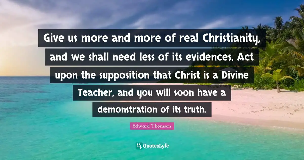 Give us more and more of real Christianity, and we shall need less of its evidences. Act upon the supposition that Christ is a Divine Teacher, and you will soon have a demonstration of its truth.