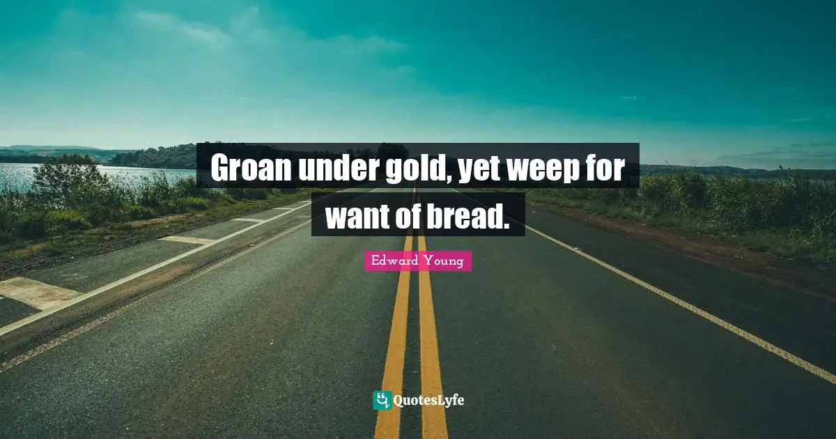 Groan under gold, yet weep for want of bread.