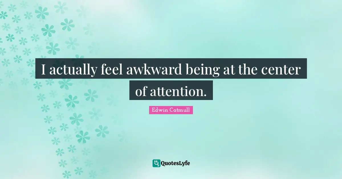 I actually feel awkward being at the center of attention.