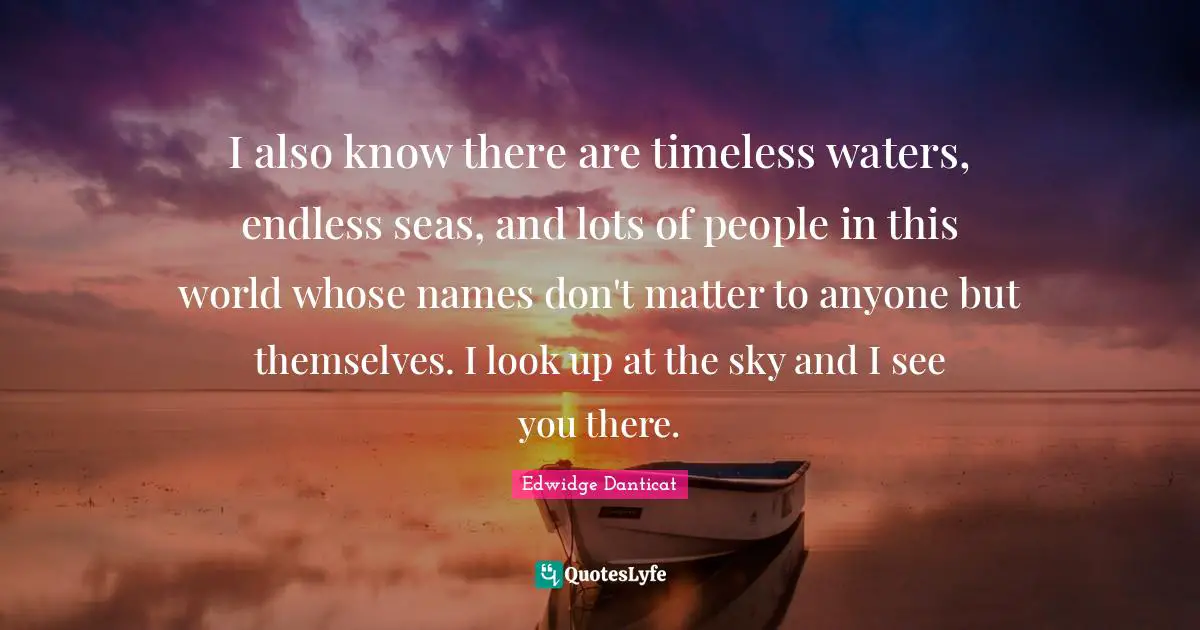 I also know there are timeless waters, endless seas, and lots of people in this world whose names don't matter to anyone but themselves. I look up at the sky and I see you there.