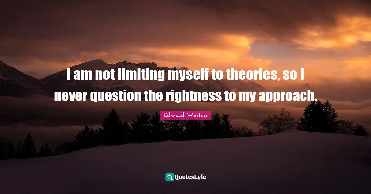 I am not limiting myself to theories, so I never question the rightness to my approach.