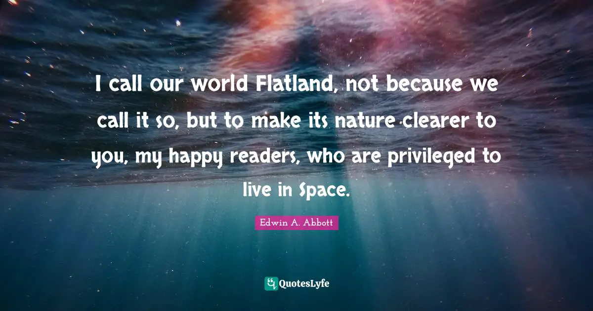 I call our world Flatland, not because we call it so, but to make its nature clearer to you, my happy readers, who are privileged to live in Space.