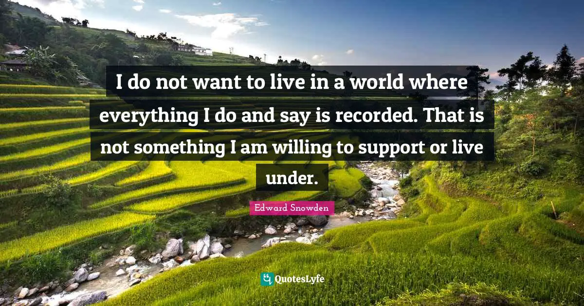 Edward Snowden Quotes: "I do not want to live in a world where everything I do and say is recorded. That is not something I am willing to support or live under."