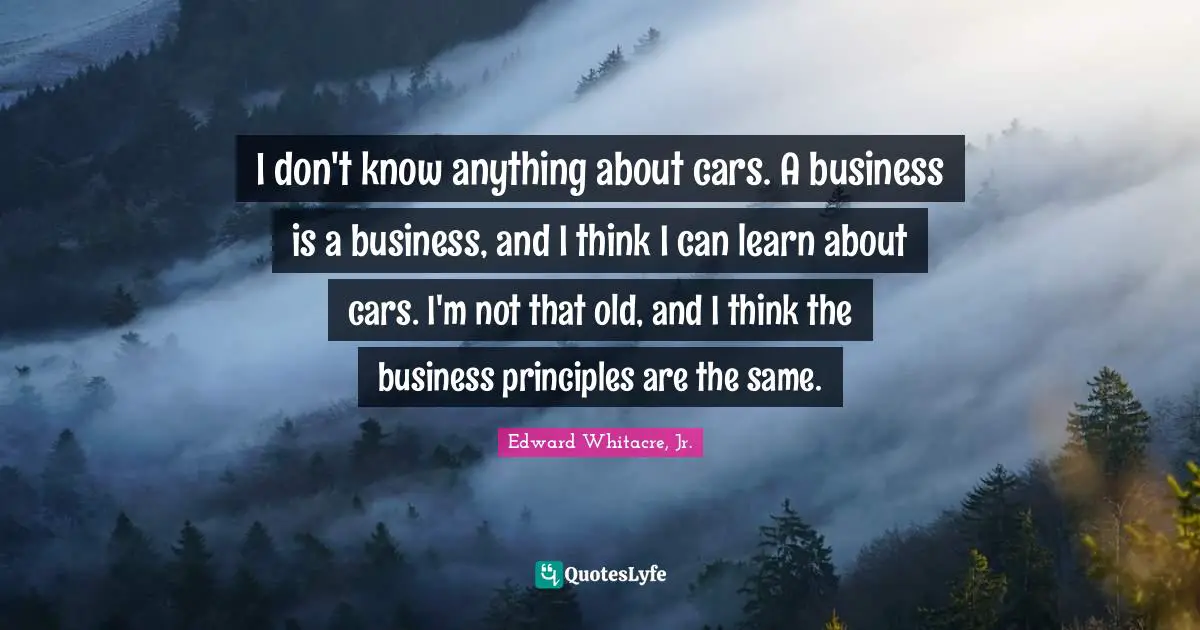 I don't know anything about cars. A business is a business, and I think I can learn about cars. I'm not that old, and I think the business principles are the same.