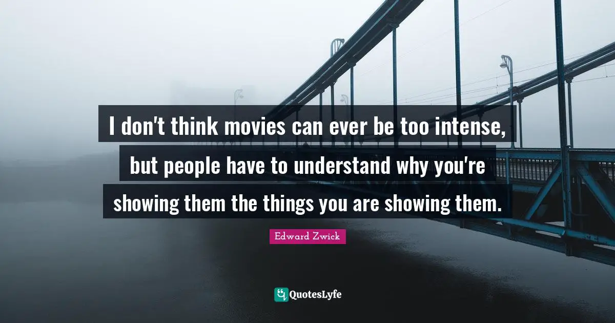 I don't think movies can ever be too intense, but people have to understand why you're showing them the things you are showing them.