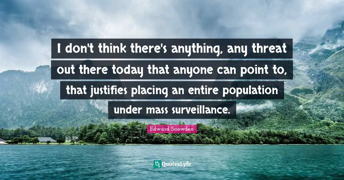 I don't think there's anything, any threat out there today that anyone can point to, that justifies placing an entire population under mass surveillance.