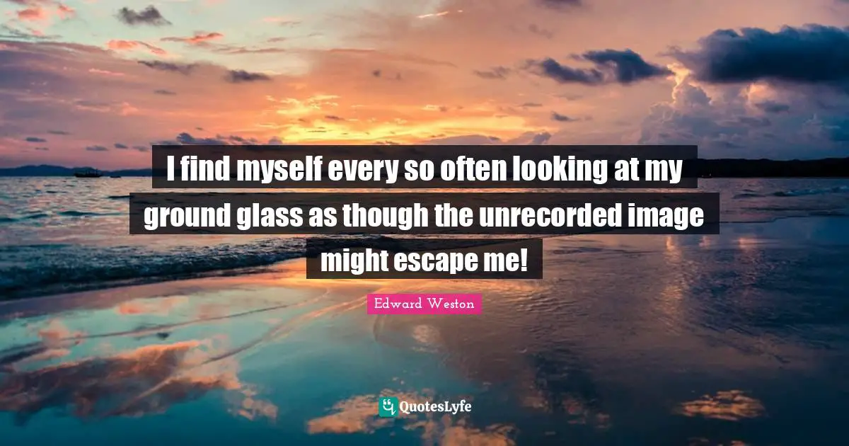 I find myself every so often looking at my ground glass as though the unrecorded image might escape me!