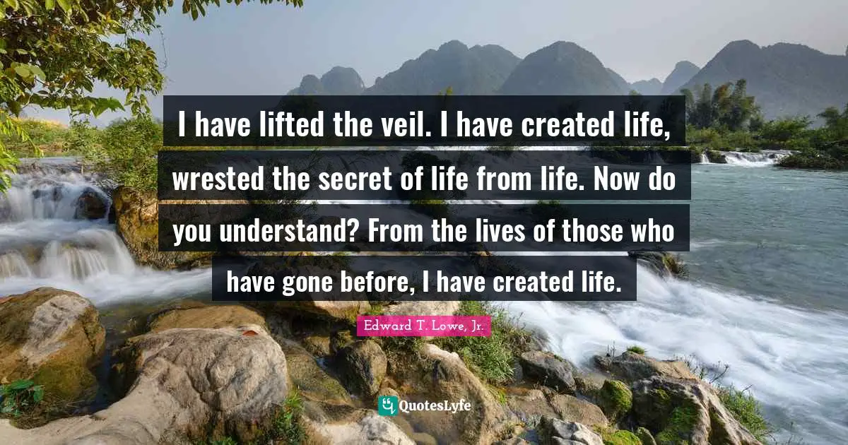 I have lifted the veil. I have created life, wrested the secret of life from life. Now do you understand? From the lives of those who have gone before, I have created life.