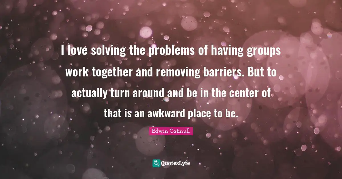 I love solving the problems of having groups work together and removing barriers. But to actually turn around and be in the center of that is an awkward place to be.