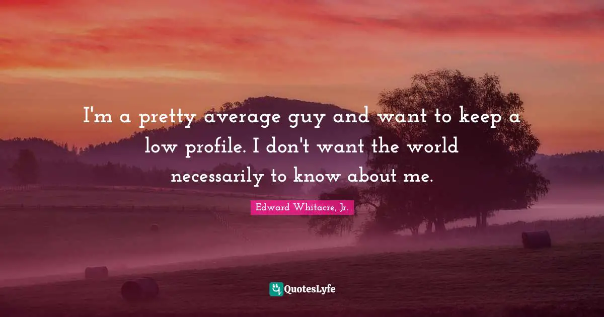 I'm a pretty average guy and want to keep a low profile. I don't want the world necessarily to know about me.