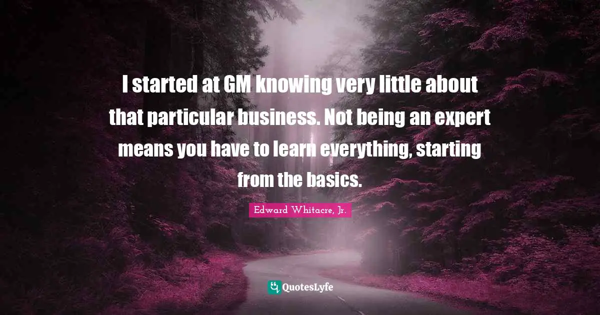 I started at GM knowing very little about that particular business. Not being an expert means you have to learn everything, starting from the basics.