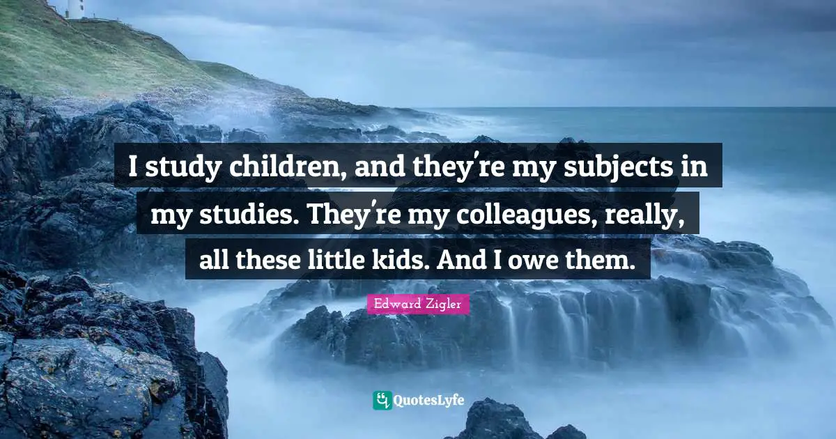 I study children, and they're my subjects in my studies. They're my colleagues, really, all these little kids. And I owe them.
