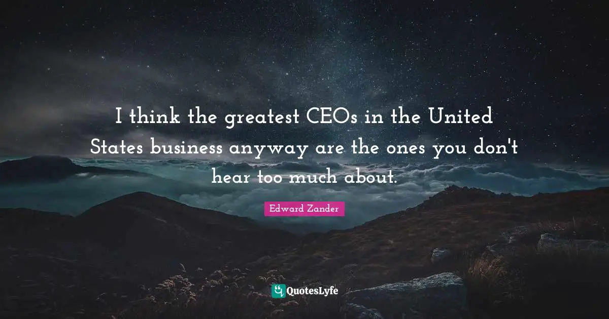 I think the greatest CEOs in the United States business anyway are the ones you don't hear too much about.