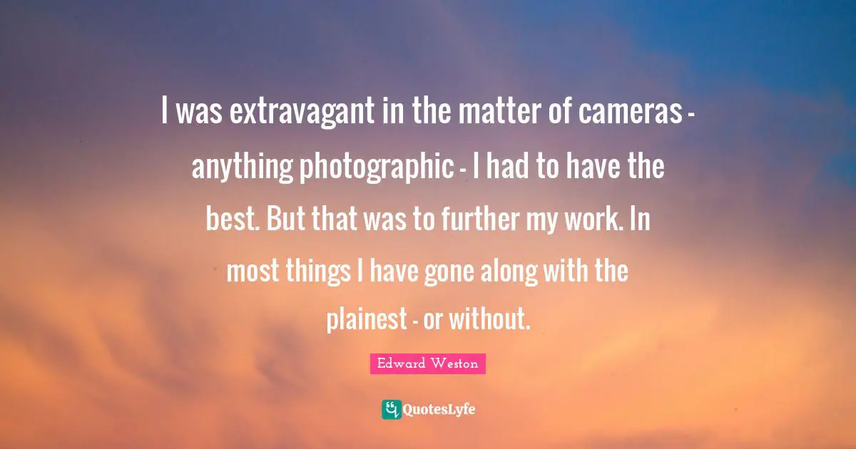 I was extravagant in the matter of cameras - anything photographic - I had to have the best. But that was to further my work. In most things I have gone along with the plainest - or without.