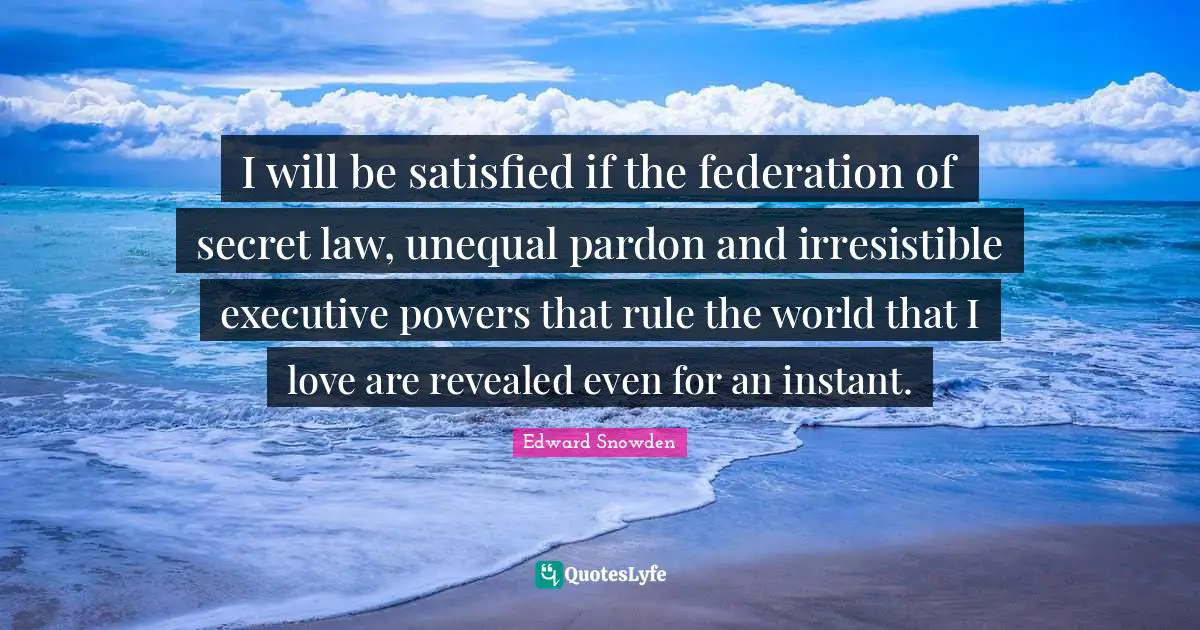 Edward Snowden Quotes: "I will be satisfied if the federation of secret law, unequal pardon and irresistible executive powers that rule the world that I love are revealed even for an instant."